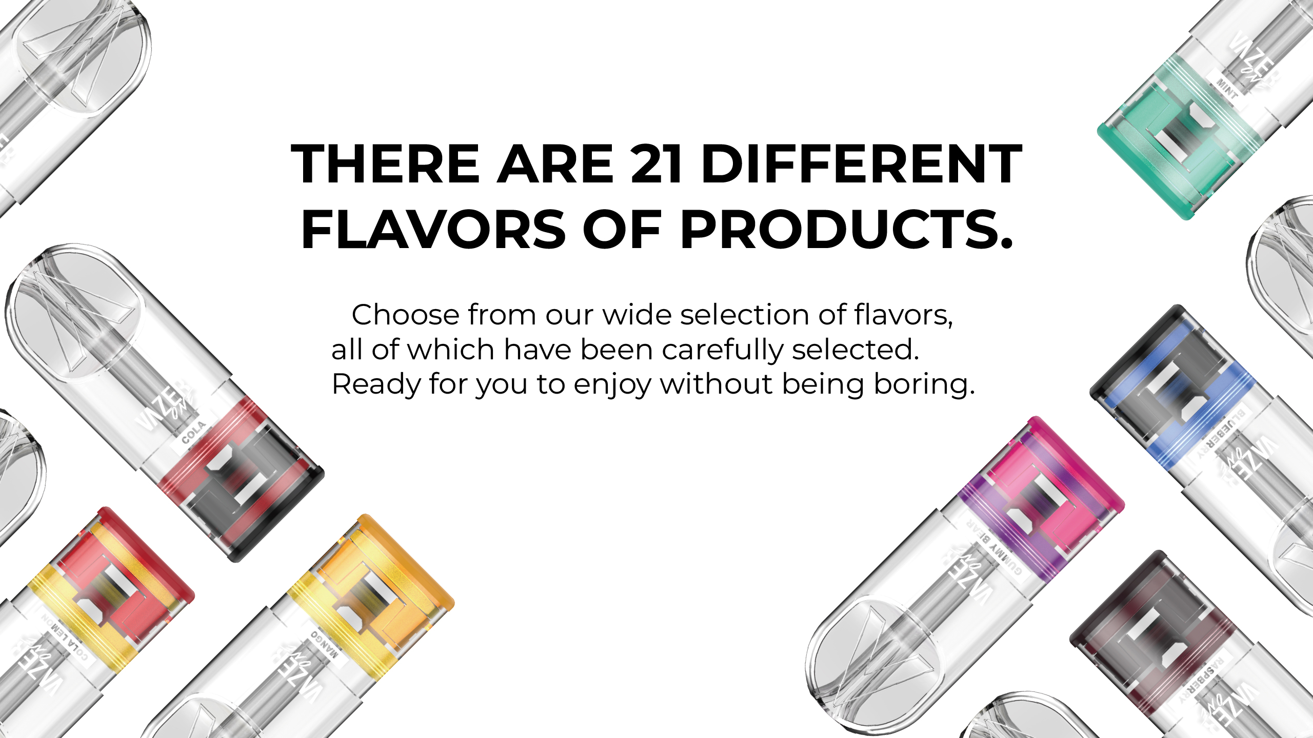 There are 21 different flavors of products. Choose from our wide selection of flavors, all of which have been carefully selected. Ready for you to enjoy without being boring.